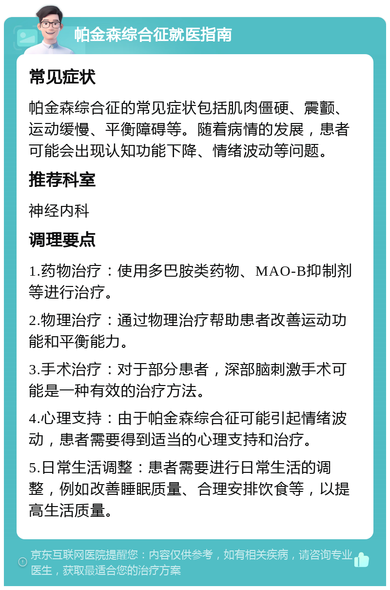 帕金森综合征就医指南 常见症状 帕金森综合征的常见症状包括肌肉僵硬、震颤、运动缓慢、平衡障碍等。随着病情的发展，患者可能会出现认知功能下降、情绪波动等问题。 推荐科室 神经内科 调理要点 1.药物治疗：使用多巴胺类药物、MAO-B抑制剂等进行治疗。 2.物理治疗：通过物理治疗帮助患者改善运动功能和平衡能力。 3.手术治疗：对于部分患者，深部脑刺激手术可能是一种有效的治疗方法。 4.心理支持：由于帕金森综合征可能引起情绪波动，患者需要得到适当的心理支持和治疗。 5.日常生活调整：患者需要进行日常生活的调整，例如改善睡眠质量、合理安排饮食等，以提高生活质量。