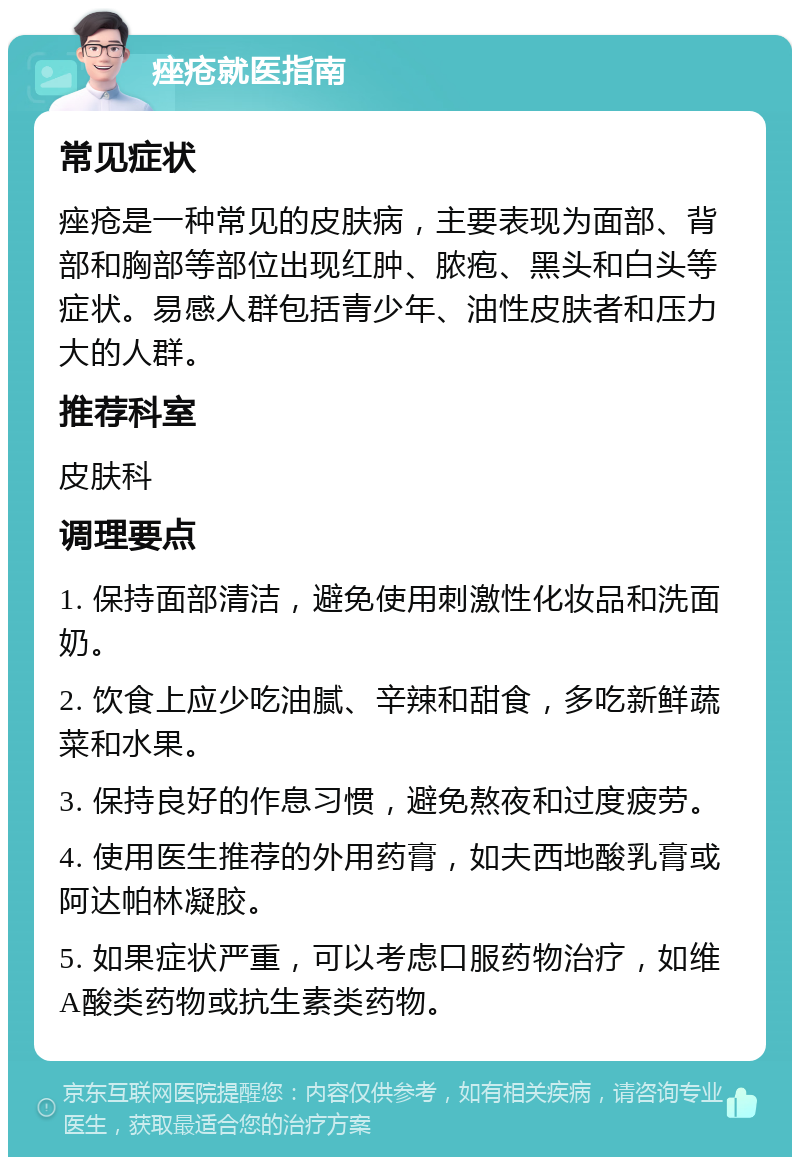 痤疮就医指南 常见症状 痤疮是一种常见的皮肤病，主要表现为面部、背部和胸部等部位出现红肿、脓疱、黑头和白头等症状。易感人群包括青少年、油性皮肤者和压力大的人群。 推荐科室 皮肤科 调理要点 1. 保持面部清洁，避免使用刺激性化妆品和洗面奶。 2. 饮食上应少吃油腻、辛辣和甜食，多吃新鲜蔬菜和水果。 3. 保持良好的作息习惯，避免熬夜和过度疲劳。 4. 使用医生推荐的外用药膏，如夫西地酸乳膏或阿达帕林凝胶。 5. 如果症状严重，可以考虑口服药物治疗，如维A酸类药物或抗生素类药物。