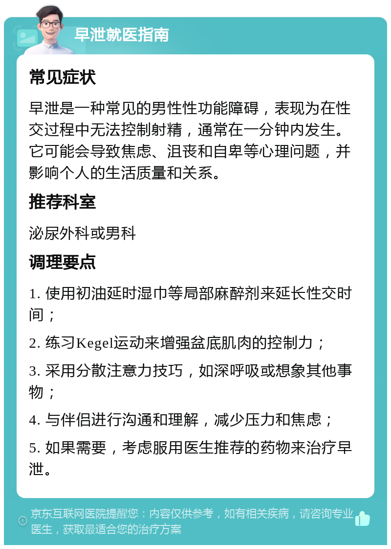 早泄就医指南 常见症状 早泄是一种常见的男性性功能障碍，表现为在性交过程中无法控制射精，通常在一分钟内发生。它可能会导致焦虑、沮丧和自卑等心理问题，并影响个人的生活质量和关系。 推荐科室 泌尿外科或男科 调理要点 1. 使用初油延时湿巾等局部麻醉剂来延长性交时间； 2. 练习Kegel运动来增强盆底肌肉的控制力； 3. 采用分散注意力技巧，如深呼吸或想象其他事物； 4. 与伴侣进行沟通和理解，减少压力和焦虑； 5. 如果需要，考虑服用医生推荐的药物来治疗早泄。