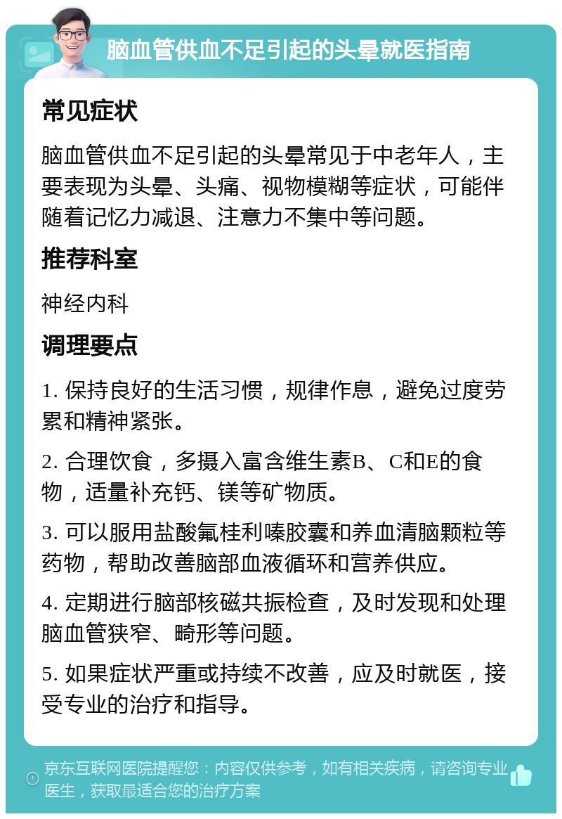 脑血管供血不足引起的头晕就医指南 常见症状 脑血管供血不足引起的头晕常见于中老年人，主要表现为头晕、头痛、视物模糊等症状，可能伴随着记忆力减退、注意力不集中等问题。 推荐科室 神经内科 调理要点 1. 保持良好的生活习惯，规律作息，避免过度劳累和精神紧张。 2. 合理饮食，多摄入富含维生素B、C和E的食物，适量补充钙、镁等矿物质。 3. 可以服用盐酸氟桂利嗪胶囊和养血清脑颗粒等药物，帮助改善脑部血液循环和营养供应。 4. 定期进行脑部核磁共振检查，及时发现和处理脑血管狭窄、畸形等问题。 5. 如果症状严重或持续不改善，应及时就医，接受专业的治疗和指导。