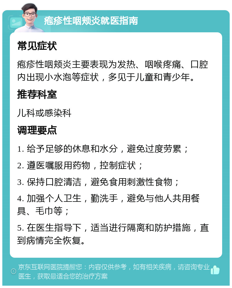 疱疹性咽颊炎就医指南 常见症状 疱疹性咽颊炎主要表现为发热、咽喉疼痛、口腔内出现小水泡等症状，多见于儿童和青少年。 推荐科室 儿科或感染科 调理要点 1. 给予足够的休息和水分，避免过度劳累； 2. 遵医嘱服用药物，控制症状； 3. 保持口腔清洁，避免食用刺激性食物； 4. 加强个人卫生，勤洗手，避免与他人共用餐具、毛巾等； 5. 在医生指导下，适当进行隔离和防护措施，直到病情完全恢复。