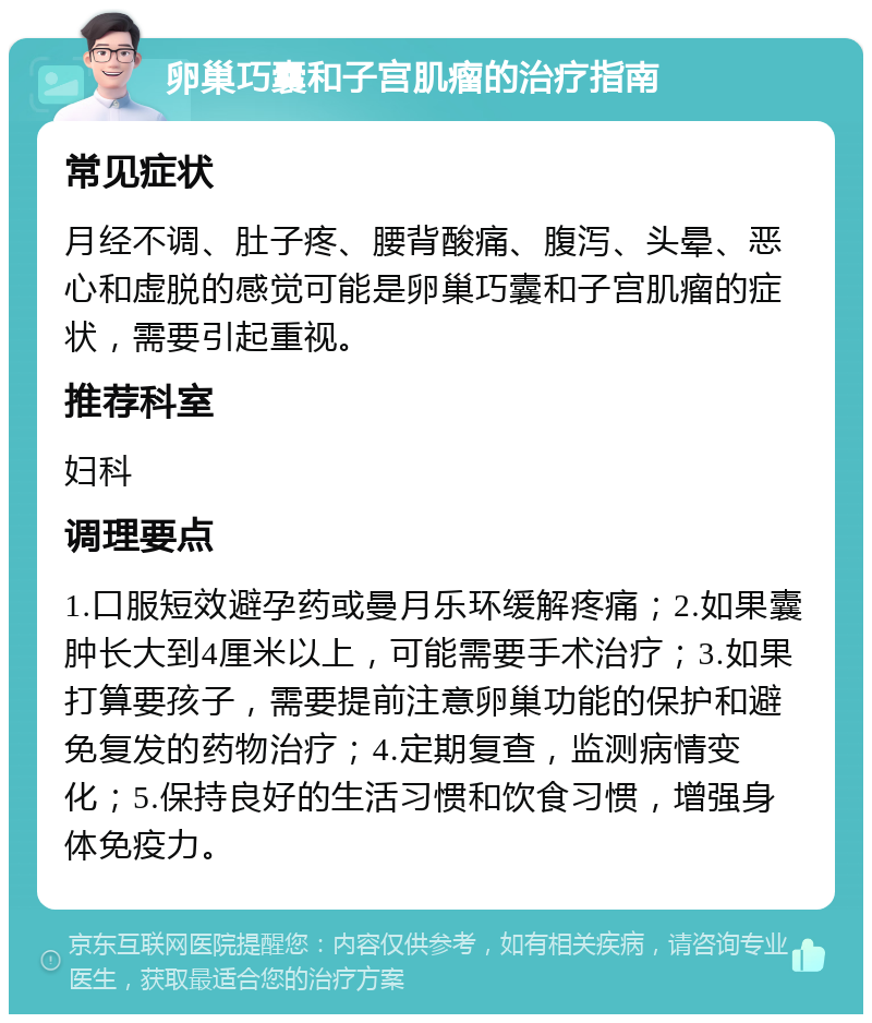 卵巢巧囊和子宫肌瘤的治疗指南 常见症状 月经不调、肚子疼、腰背酸痛、腹泻、头晕、恶心和虚脱的感觉可能是卵巢巧囊和子宫肌瘤的症状，需要引起重视。 推荐科室 妇科 调理要点 1.口服短效避孕药或曼月乐环缓解疼痛；2.如果囊肿长大到4厘米以上，可能需要手术治疗；3.如果打算要孩子，需要提前注意卵巢功能的保护和避免复发的药物治疗；4.定期复查，监测病情变化；5.保持良好的生活习惯和饮食习惯，增强身体免疫力。