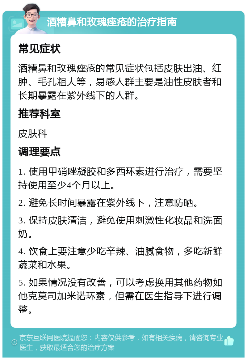 酒糟鼻和玫瑰痤疮的治疗指南 常见症状 酒糟鼻和玫瑰痤疮的常见症状包括皮肤出油、红肿、毛孔粗大等，易感人群主要是油性皮肤者和长期暴露在紫外线下的人群。 推荐科室 皮肤科 调理要点 1. 使用甲硝唑凝胶和多西环素进行治疗，需要坚持使用至少4个月以上。 2. 避免长时间暴露在紫外线下，注意防晒。 3. 保持皮肤清洁，避免使用刺激性化妆品和洗面奶。 4. 饮食上要注意少吃辛辣、油腻食物，多吃新鲜蔬菜和水果。 5. 如果情况没有改善，可以考虑换用其他药物如他克莫司加米诺环素，但需在医生指导下进行调整。