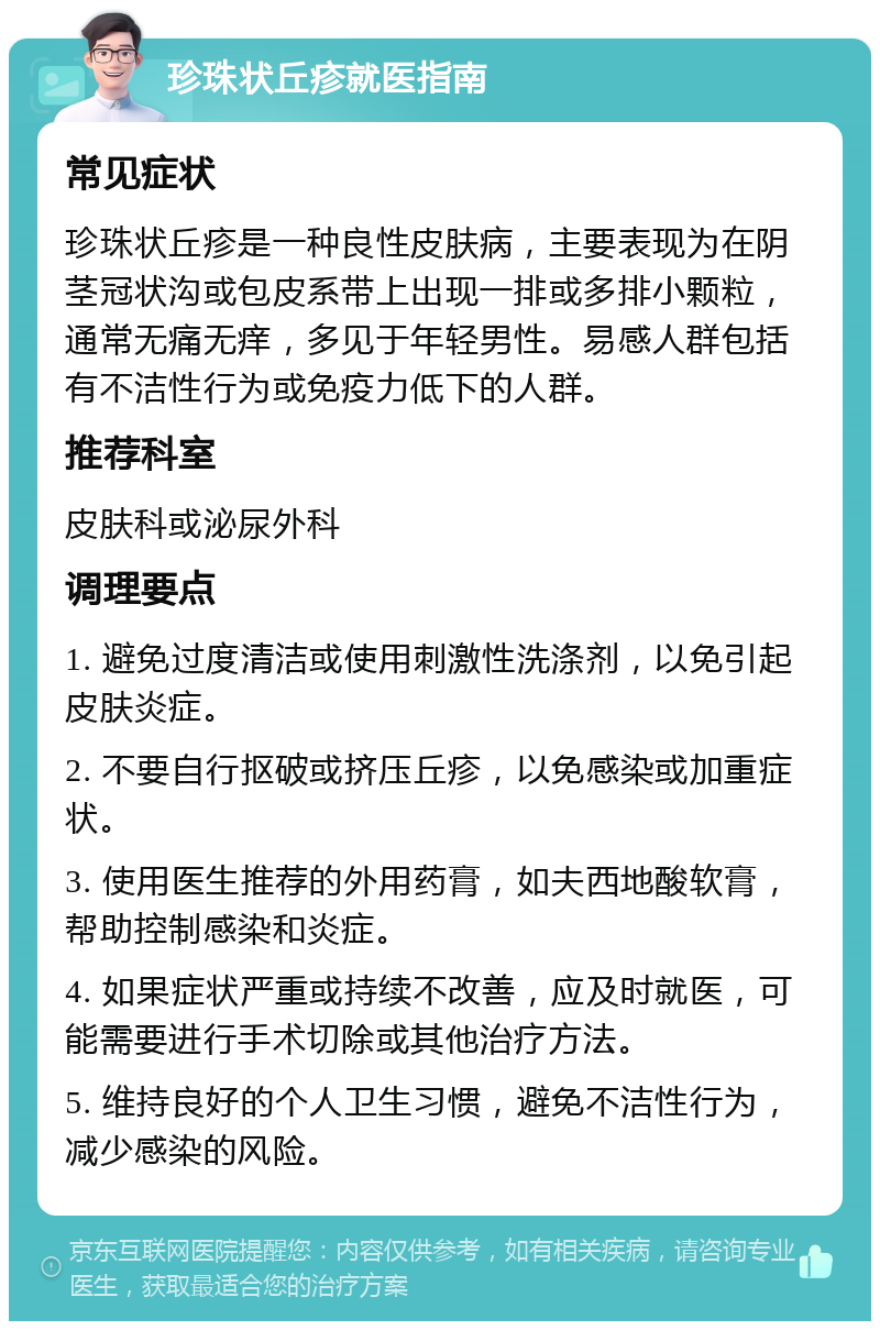 珍珠状丘疹就医指南 常见症状 珍珠状丘疹是一种良性皮肤病，主要表现为在阴茎冠状沟或包皮系带上出现一排或多排小颗粒，通常无痛无痒，多见于年轻男性。易感人群包括有不洁性行为或免疫力低下的人群。 推荐科室 皮肤科或泌尿外科 调理要点 1. 避免过度清洁或使用刺激性洗涤剂，以免引起皮肤炎症。 2. 不要自行抠破或挤压丘疹，以免感染或加重症状。 3. 使用医生推荐的外用药膏，如夫西地酸软膏，帮助控制感染和炎症。 4. 如果症状严重或持续不改善，应及时就医，可能需要进行手术切除或其他治疗方法。 5. 维持良好的个人卫生习惯，避免不洁性行为，减少感染的风险。