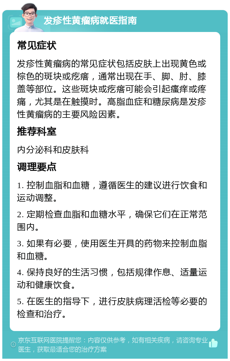 发疹性黄瘤病就医指南 常见症状 发疹性黄瘤病的常见症状包括皮肤上出现黄色或棕色的斑块或疙瘩，通常出现在手、脚、肘、膝盖等部位。这些斑块或疙瘩可能会引起瘙痒或疼痛，尤其是在触摸时。高脂血症和糖尿病是发疹性黄瘤病的主要风险因素。 推荐科室 内分泌科和皮肤科 调理要点 1. 控制血脂和血糖，遵循医生的建议进行饮食和运动调整。 2. 定期检查血脂和血糖水平，确保它们在正常范围内。 3. 如果有必要，使用医生开具的药物来控制血脂和血糖。 4. 保持良好的生活习惯，包括规律作息、适量运动和健康饮食。 5. 在医生的指导下，进行皮肤病理活检等必要的检查和治疗。