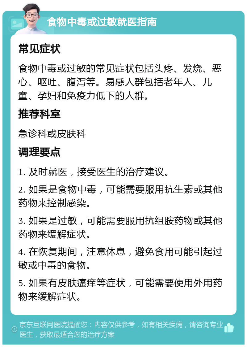 食物中毒或过敏就医指南 常见症状 食物中毒或过敏的常见症状包括头疼、发烧、恶心、呕吐、腹泻等。易感人群包括老年人、儿童、孕妇和免疫力低下的人群。 推荐科室 急诊科或皮肤科 调理要点 1. 及时就医，接受医生的治疗建议。 2. 如果是食物中毒，可能需要服用抗生素或其他药物来控制感染。 3. 如果是过敏，可能需要服用抗组胺药物或其他药物来缓解症状。 4. 在恢复期间，注意休息，避免食用可能引起过敏或中毒的食物。 5. 如果有皮肤瘙痒等症状，可能需要使用外用药物来缓解症状。