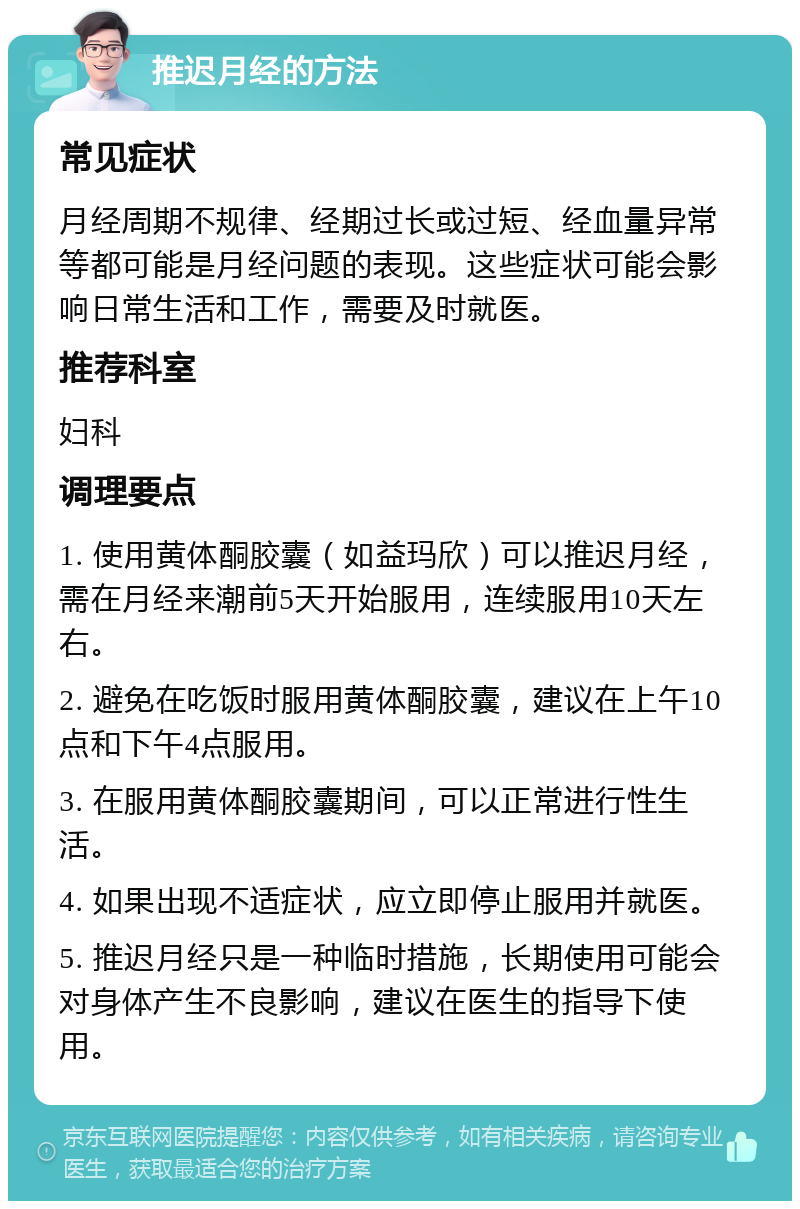 推迟月经的方法 常见症状 月经周期不规律、经期过长或过短、经血量异常等都可能是月经问题的表现。这些症状可能会影响日常生活和工作，需要及时就医。 推荐科室 妇科 调理要点 1. 使用黄体酮胶囊（如益玛欣）可以推迟月经，需在月经来潮前5天开始服用，连续服用10天左右。 2. 避免在吃饭时服用黄体酮胶囊，建议在上午10点和下午4点服用。 3. 在服用黄体酮胶囊期间，可以正常进行性生活。 4. 如果出现不适症状，应立即停止服用并就医。 5. 推迟月经只是一种临时措施，长期使用可能会对身体产生不良影响，建议在医生的指导下使用。