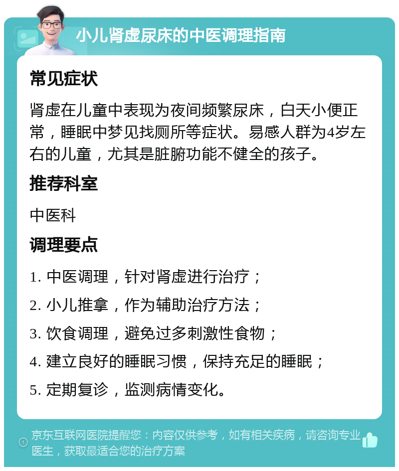 小儿肾虚尿床的中医调理指南 常见症状 肾虚在儿童中表现为夜间频繁尿床，白天小便正常，睡眠中梦见找厕所等症状。易感人群为4岁左右的儿童，尤其是脏腑功能不健全的孩子。 推荐科室 中医科 调理要点 1. 中医调理，针对肾虚进行治疗； 2. 小儿推拿，作为辅助治疗方法； 3. 饮食调理，避免过多刺激性食物； 4. 建立良好的睡眠习惯，保持充足的睡眠； 5. 定期复诊，监测病情变化。