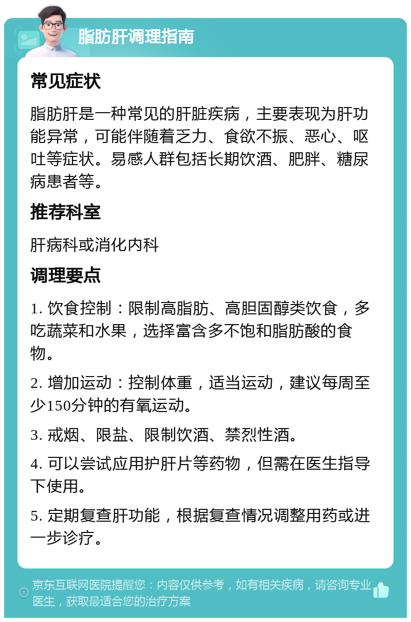 脂肪肝调理指南 常见症状 脂肪肝是一种常见的肝脏疾病，主要表现为肝功能异常，可能伴随着乏力、食欲不振、恶心、呕吐等症状。易感人群包括长期饮酒、肥胖、糖尿病患者等。 推荐科室 肝病科或消化内科 调理要点 1. 饮食控制：限制高脂肪、高胆固醇类饮食，多吃蔬菜和水果，选择富含多不饱和脂肪酸的食物。 2. 增加运动：控制体重，适当运动，建议每周至少150分钟的有氧运动。 3. 戒烟、限盐、限制饮酒、禁烈性酒。 4. 可以尝试应用护肝片等药物，但需在医生指导下使用。 5. 定期复查肝功能，根据复查情况调整用药或进一步诊疗。