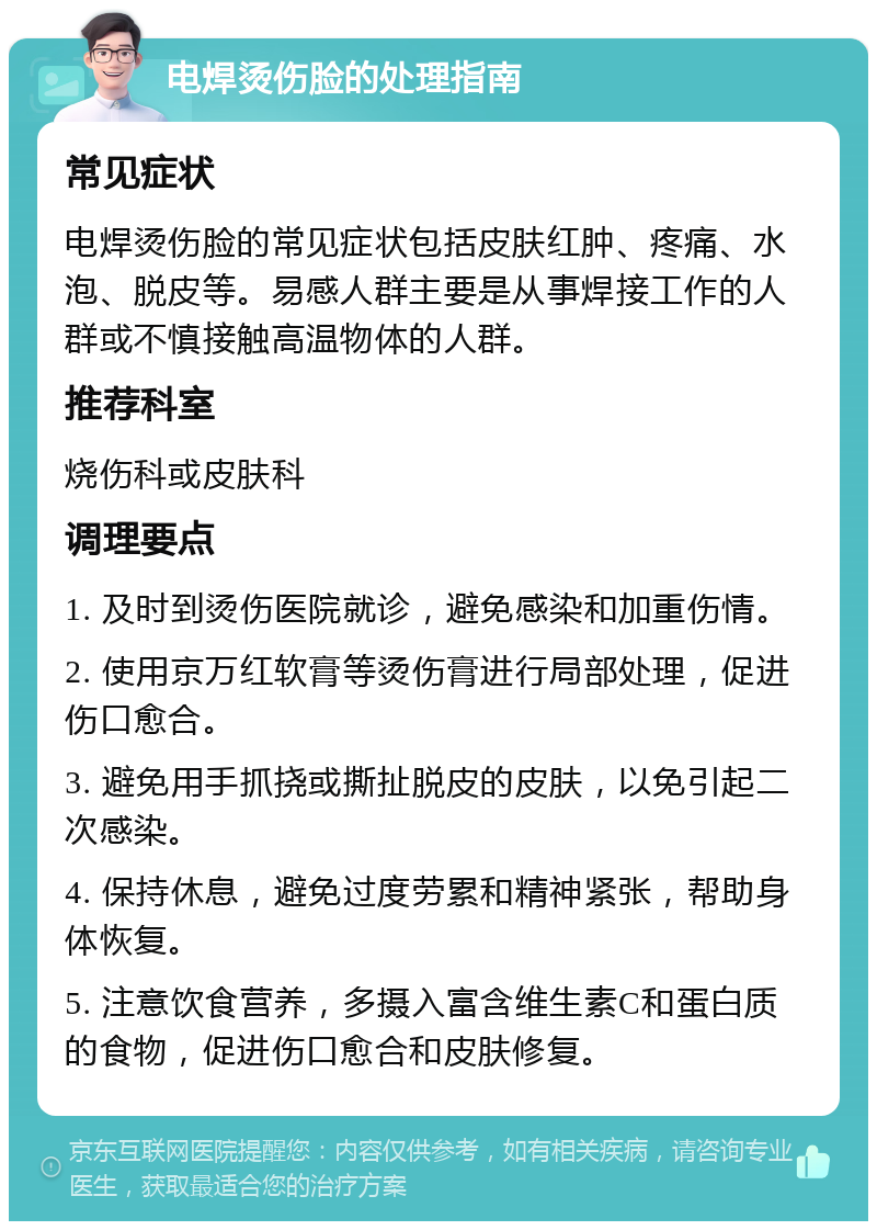 电焊烫伤脸的处理指南 常见症状 电焊烫伤脸的常见症状包括皮肤红肿、疼痛、水泡、脱皮等。易感人群主要是从事焊接工作的人群或不慎接触高温物体的人群。 推荐科室 烧伤科或皮肤科 调理要点 1. 及时到烫伤医院就诊，避免感染和加重伤情。 2. 使用京万红软膏等烫伤膏进行局部处理，促进伤口愈合。 3. 避免用手抓挠或撕扯脱皮的皮肤，以免引起二次感染。 4. 保持休息，避免过度劳累和精神紧张，帮助身体恢复。 5. 注意饮食营养，多摄入富含维生素C和蛋白质的食物，促进伤口愈合和皮肤修复。