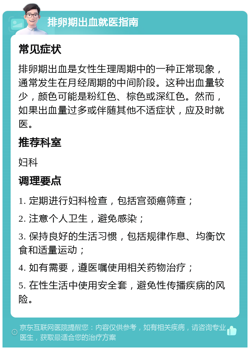 排卵期出血就医指南 常见症状 排卵期出血是女性生理周期中的一种正常现象，通常发生在月经周期的中间阶段。这种出血量较少，颜色可能是粉红色、棕色或深红色。然而，如果出血量过多或伴随其他不适症状，应及时就医。 推荐科室 妇科 调理要点 1. 定期进行妇科检查，包括宫颈癌筛查； 2. 注意个人卫生，避免感染； 3. 保持良好的生活习惯，包括规律作息、均衡饮食和适量运动； 4. 如有需要，遵医嘱使用相关药物治疗； 5. 在性生活中使用安全套，避免性传播疾病的风险。