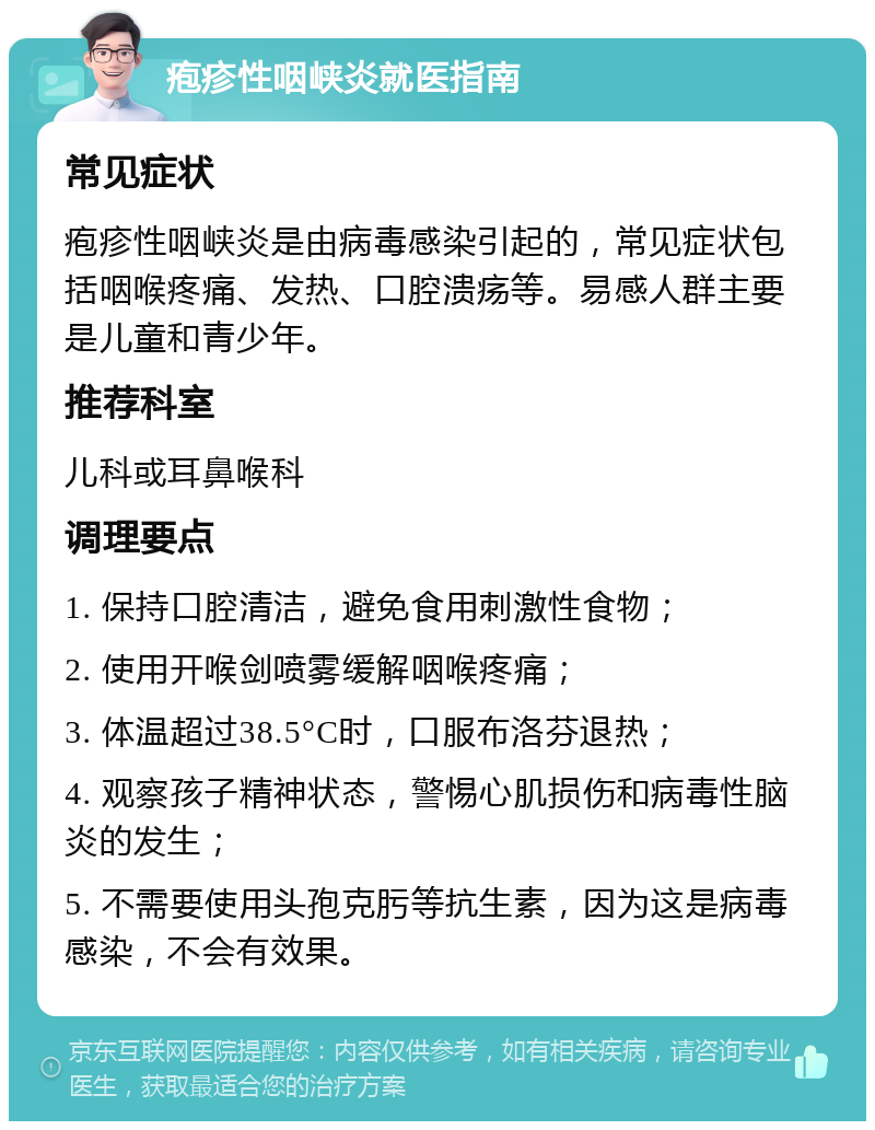 疱疹性咽峡炎就医指南 常见症状 疱疹性咽峡炎是由病毒感染引起的，常见症状包括咽喉疼痛、发热、口腔溃疡等。易感人群主要是儿童和青少年。 推荐科室 儿科或耳鼻喉科 调理要点 1. 保持口腔清洁，避免食用刺激性食物； 2. 使用开喉剑喷雾缓解咽喉疼痛； 3. 体温超过38.5°C时，口服布洛芬退热； 4. 观察孩子精神状态，警惕心肌损伤和病毒性脑炎的发生； 5. 不需要使用头孢克肟等抗生素，因为这是病毒感染，不会有效果。