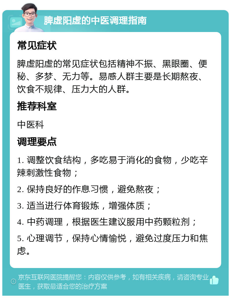 脾虚阳虚的中医调理指南 常见症状 脾虚阳虚的常见症状包括精神不振、黑眼圈、便秘、多梦、无力等。易感人群主要是长期熬夜、饮食不规律、压力大的人群。 推荐科室 中医科 调理要点 1. 调整饮食结构，多吃易于消化的食物，少吃辛辣刺激性食物； 2. 保持良好的作息习惯，避免熬夜； 3. 适当进行体育锻炼，增强体质； 4. 中药调理，根据医生建议服用中药颗粒剂； 5. 心理调节，保持心情愉悦，避免过度压力和焦虑。