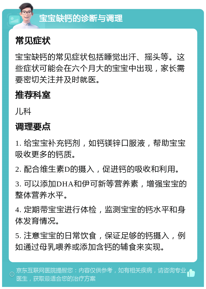 宝宝缺钙的诊断与调理 常见症状 宝宝缺钙的常见症状包括睡觉出汗、摇头等。这些症状可能会在六个月大的宝宝中出现，家长需要密切关注并及时就医。 推荐科室 儿科 调理要点 1. 给宝宝补充钙剂，如钙镁锌口服液，帮助宝宝吸收更多的钙质。 2. 配合维生素D的摄入，促进钙的吸收和利用。 3. 可以添加DHA和伊可新等营养素，增强宝宝的整体营养水平。 4. 定期带宝宝进行体检，监测宝宝的钙水平和身体发育情况。 5. 注意宝宝的日常饮食，保证足够的钙摄入，例如通过母乳喂养或添加含钙的辅食来实现。