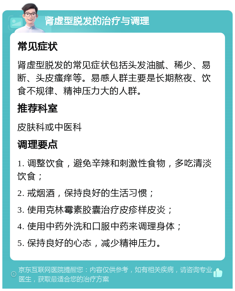 肾虚型脱发的治疗与调理 常见症状 肾虚型脱发的常见症状包括头发油腻、稀少、易断、头皮瘙痒等。易感人群主要是长期熬夜、饮食不规律、精神压力大的人群。 推荐科室 皮肤科或中医科 调理要点 1. 调整饮食，避免辛辣和刺激性食物，多吃清淡饮食； 2. 戒烟酒，保持良好的生活习惯； 3. 使用克林霉素胶囊治疗皮疹样皮炎； 4. 使用中药外洗和口服中药来调理身体； 5. 保持良好的心态，减少精神压力。