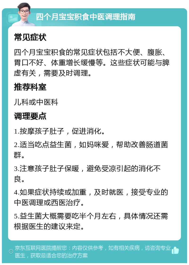 四个月宝宝积食中医调理指南 常见症状 四个月宝宝积食的常见症状包括不大便、腹胀、胃口不好、体重增长缓慢等。这些症状可能与脾虚有关，需要及时调理。 推荐科室 儿科或中医科 调理要点 1.按摩孩子肚子，促进消化。 2.适当吃点益生菌，如妈咪爱，帮助改善肠道菌群。 3.注意孩子肚子保暖，避免受凉引起的消化不良。 4.如果症状持续或加重，及时就医，接受专业的中医调理或西医治疗。 5.益生菌大概需要吃半个月左右，具体情况还需根据医生的建议来定。