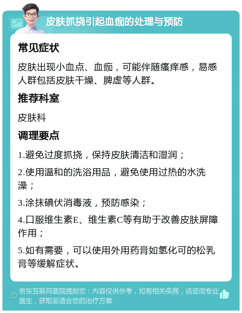 皮肤抓挠引起血痂的处理与预防 常见症状 皮肤出现小血点、血痂，可能伴随瘙痒感，易感人群包括皮肤干燥、脾虚等人群。 推荐科室 皮肤科 调理要点 1.避免过度抓挠，保持皮肤清洁和湿润； 2.使用温和的洗浴用品，避免使用过热的水洗澡； 3.涂抹碘伏消毒液，预防感染； 4.口服维生素E、维生素C等有助于改善皮肤屏障作用； 5.如有需要，可以使用外用药膏如氢化可的松乳膏等缓解症状。