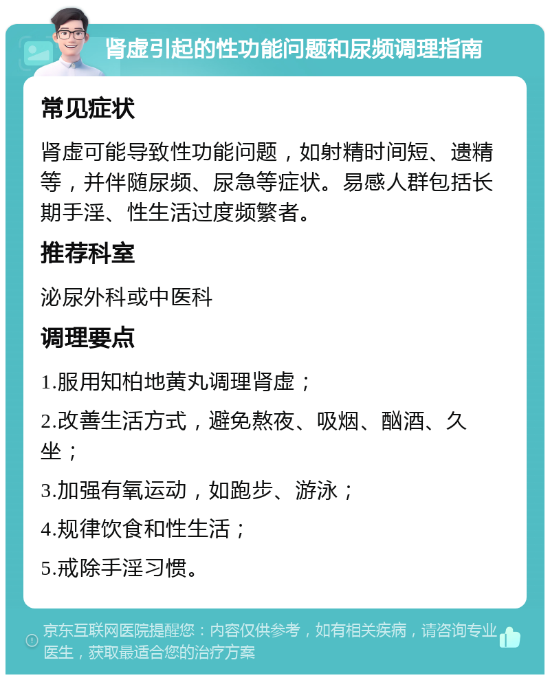 肾虚引起的性功能问题和尿频调理指南 常见症状 肾虚可能导致性功能问题，如射精时间短、遗精等，并伴随尿频、尿急等症状。易感人群包括长期手淫、性生活过度频繁者。 推荐科室 泌尿外科或中医科 调理要点 1.服用知柏地黄丸调理肾虚； 2.改善生活方式，避免熬夜、吸烟、酗酒、久坐； 3.加强有氧运动，如跑步、游泳； 4.规律饮食和性生活； 5.戒除手淫习惯。