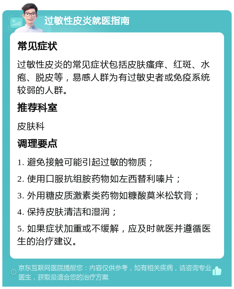 过敏性皮炎就医指南 常见症状 过敏性皮炎的常见症状包括皮肤瘙痒、红斑、水疱、脱皮等，易感人群为有过敏史者或免疫系统较弱的人群。 推荐科室 皮肤科 调理要点 1. 避免接触可能引起过敏的物质； 2. 使用口服抗组胺药物如左西替利嗪片； 3. 外用糖皮质激素类药物如糠酸莫米松软膏； 4. 保持皮肤清洁和湿润； 5. 如果症状加重或不缓解，应及时就医并遵循医生的治疗建议。