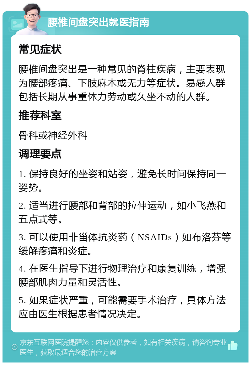 腰椎间盘突出就医指南 常见症状 腰椎间盘突出是一种常见的脊柱疾病，主要表现为腰部疼痛、下肢麻木或无力等症状。易感人群包括长期从事重体力劳动或久坐不动的人群。 推荐科室 骨科或神经外科 调理要点 1. 保持良好的坐姿和站姿，避免长时间保持同一姿势。 2. 适当进行腰部和背部的拉伸运动，如小飞燕和五点式等。 3. 可以使用非甾体抗炎药（NSAIDs）如布洛芬等缓解疼痛和炎症。 4. 在医生指导下进行物理治疗和康复训练，增强腰部肌肉力量和灵活性。 5. 如果症状严重，可能需要手术治疗，具体方法应由医生根据患者情况决定。