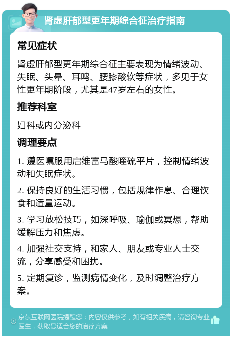 肾虚肝郁型更年期综合征治疗指南 常见症状 肾虚肝郁型更年期综合征主要表现为情绪波动、失眠、头晕、耳鸣、腰膝酸软等症状，多见于女性更年期阶段，尤其是47岁左右的女性。 推荐科室 妇科或内分泌科 调理要点 1. 遵医嘱服用启维富马酸喹硫平片，控制情绪波动和失眠症状。 2. 保持良好的生活习惯，包括规律作息、合理饮食和适量运动。 3. 学习放松技巧，如深呼吸、瑜伽或冥想，帮助缓解压力和焦虑。 4. 加强社交支持，和家人、朋友或专业人士交流，分享感受和困扰。 5. 定期复诊，监测病情变化，及时调整治疗方案。