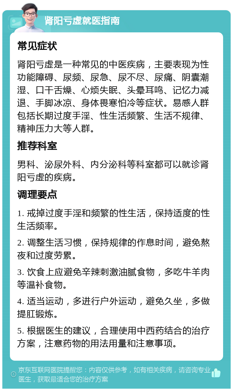 肾阳亏虚就医指南 常见症状 肾阳亏虚是一种常见的中医疾病，主要表现为性功能障碍、尿频、尿急、尿不尽、尿痛、阴囊潮湿、口干舌燥、心烦失眠、头晕耳鸣、记忆力减退、手脚冰凉、身体畏寒怕冷等症状。易感人群包括长期过度手淫、性生活频繁、生活不规律、精神压力大等人群。 推荐科室 男科、泌尿外科、内分泌科等科室都可以就诊肾阳亏虚的疾病。 调理要点 1. 戒掉过度手淫和频繁的性生活，保持适度的性生活频率。 2. 调整生活习惯，保持规律的作息时间，避免熬夜和过度劳累。 3. 饮食上应避免辛辣刺激油腻食物，多吃牛羊肉等温补食物。 4. 适当运动，多进行户外运动，避免久坐，多做提肛锻炼。 5. 根据医生的建议，合理使用中西药结合的治疗方案，注意药物的用法用量和注意事项。