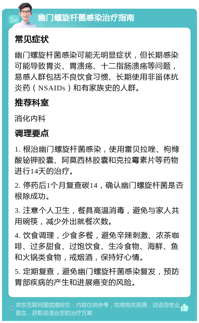 幽门螺旋杆菌感染治疗指南 常见症状 幽门螺旋杆菌感染可能无明显症状，但长期感染可能导致胃炎、胃溃疡、十二指肠溃疡等问题，易感人群包括不良饮食习惯、长期使用非甾体抗炎药（NSAIDs）和有家族史的人群。 推荐科室 消化内科 调理要点 1. 根治幽门螺旋杆菌感染，使用雷贝拉唑、枸橼酸铋钾胶囊、阿莫西林胶囊和克拉霉素片等药物进行14天的治疗。 2. 停药后1个月复查碳14，确认幽门螺旋杆菌是否根除成功。 3. 注意个人卫生，餐具高温消毒，避免与家人共用碗筷，减少外出就餐次数。 4. 饮食调理，少食多餐，避免辛辣刺激、浓茶咖啡、过多甜食、过饱饮食、生冷食物、海鲜、鱼和火锅类食物，戒烟酒，保持好心情。 5. 定期复查，避免幽门螺旋杆菌感染复发，预防胃部疾病的产生和进展癌变的风险。