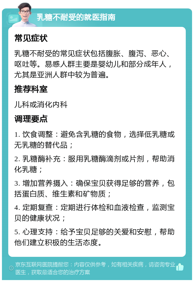 乳糖不耐受的就医指南 常见症状 乳糖不耐受的常见症状包括腹胀、腹泻、恶心、呕吐等。易感人群主要是婴幼儿和部分成年人，尤其是亚洲人群中较为普遍。 推荐科室 儿科或消化内科 调理要点 1. 饮食调整：避免含乳糖的食物，选择低乳糖或无乳糖的替代品； 2. 乳糖酶补充：服用乳糖酶滴剂或片剂，帮助消化乳糖； 3. 增加营养摄入：确保宝贝获得足够的营养，包括蛋白质、维生素和矿物质； 4. 定期复查：定期进行体检和血液检查，监测宝贝的健康状况； 5. 心理支持：给予宝贝足够的关爱和安慰，帮助他们建立积极的生活态度。