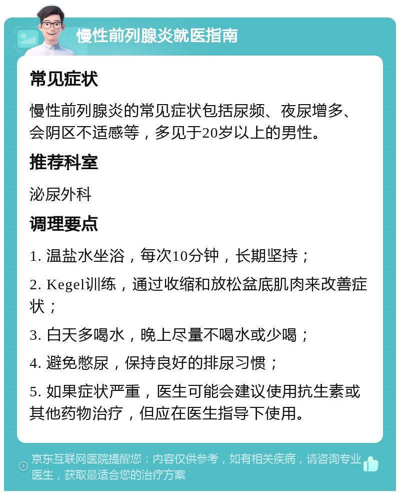 慢性前列腺炎就医指南 常见症状 慢性前列腺炎的常见症状包括尿频、夜尿增多、会阴区不适感等，多见于20岁以上的男性。 推荐科室 泌尿外科 调理要点 1. 温盐水坐浴，每次10分钟，长期坚持； 2. Kegel训练，通过收缩和放松盆底肌肉来改善症状； 3. 白天多喝水，晚上尽量不喝水或少喝； 4. 避免憋尿，保持良好的排尿习惯； 5. 如果症状严重，医生可能会建议使用抗生素或其他药物治疗，但应在医生指导下使用。