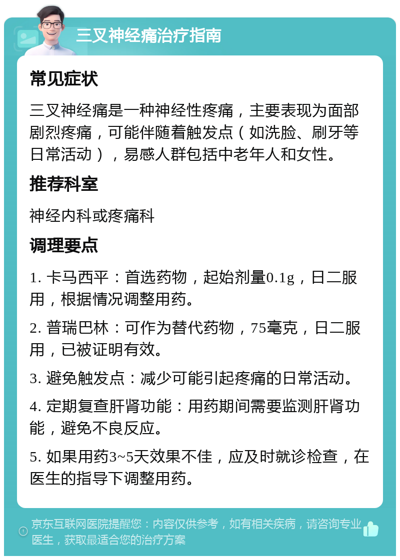 三叉神经痛治疗指南 常见症状 三叉神经痛是一种神经性疼痛，主要表现为面部剧烈疼痛，可能伴随着触发点（如洗脸、刷牙等日常活动），易感人群包括中老年人和女性。 推荐科室 神经内科或疼痛科 调理要点 1. 卡马西平：首选药物，起始剂量0.1g，日二服用，根据情况调整用药。 2. 普瑞巴林：可作为替代药物，75毫克，日二服用，已被证明有效。 3. 避免触发点：减少可能引起疼痛的日常活动。 4. 定期复查肝肾功能：用药期间需要监测肝肾功能，避免不良反应。 5. 如果用药3~5天效果不佳，应及时就诊检查，在医生的指导下调整用药。