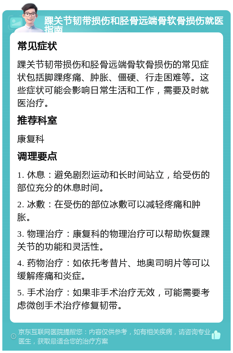 踝关节韧带损伤和胫骨远端骨软骨损伤就医指南 常见症状 踝关节韧带损伤和胫骨远端骨软骨损伤的常见症状包括脚踝疼痛、肿胀、僵硬、行走困难等。这些症状可能会影响日常生活和工作，需要及时就医治疗。 推荐科室 康复科 调理要点 1. 休息：避免剧烈运动和长时间站立，给受伤的部位充分的休息时间。 2. 冰敷：在受伤的部位冰敷可以减轻疼痛和肿胀。 3. 物理治疗：康复科的物理治疗可以帮助恢复踝关节的功能和灵活性。 4. 药物治疗：如依托考昔片、地奥司明片等可以缓解疼痛和炎症。 5. 手术治疗：如果非手术治疗无效，可能需要考虑微创手术治疗修复韧带。