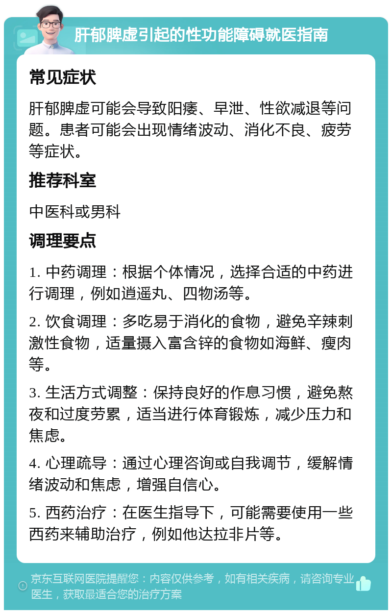 肝郁脾虚引起的性功能障碍就医指南 常见症状 肝郁脾虚可能会导致阳痿、早泄、性欲减退等问题。患者可能会出现情绪波动、消化不良、疲劳等症状。 推荐科室 中医科或男科 调理要点 1. 中药调理：根据个体情况，选择合适的中药进行调理，例如逍遥丸、四物汤等。 2. 饮食调理：多吃易于消化的食物，避免辛辣刺激性食物，适量摄入富含锌的食物如海鲜、瘦肉等。 3. 生活方式调整：保持良好的作息习惯，避免熬夜和过度劳累，适当进行体育锻炼，减少压力和焦虑。 4. 心理疏导：通过心理咨询或自我调节，缓解情绪波动和焦虑，增强自信心。 5. 西药治疗：在医生指导下，可能需要使用一些西药来辅助治疗，例如他达拉非片等。