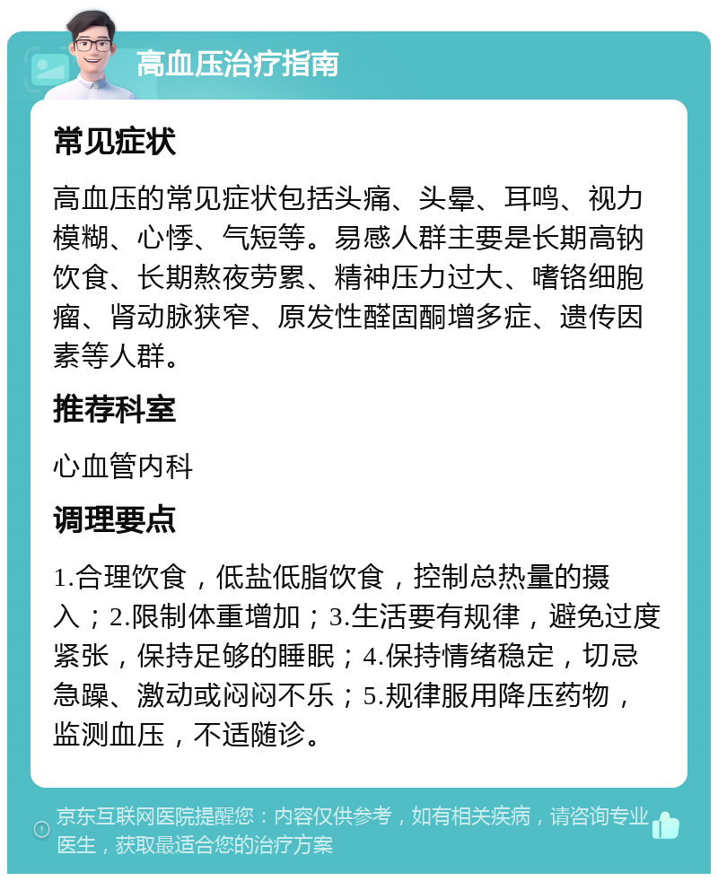 高血压治疗指南 常见症状 高血压的常见症状包括头痛、头晕、耳鸣、视力模糊、心悸、气短等。易感人群主要是长期高钠饮食、长期熬夜劳累、精神压力过大、嗜铬细胞瘤、肾动脉狭窄、原发性醛固酮增多症、遗传因素等人群。 推荐科室 心血管内科 调理要点 1.合理饮食，低盐低脂饮食，控制总热量的摄入；2.限制体重增加；3.生活要有规律，避免过度紧张，保持足够的睡眠；4.保持情绪稳定，切忌急躁、激动或闷闷不乐；5.规律服用降压药物，监测血压，不适随诊。