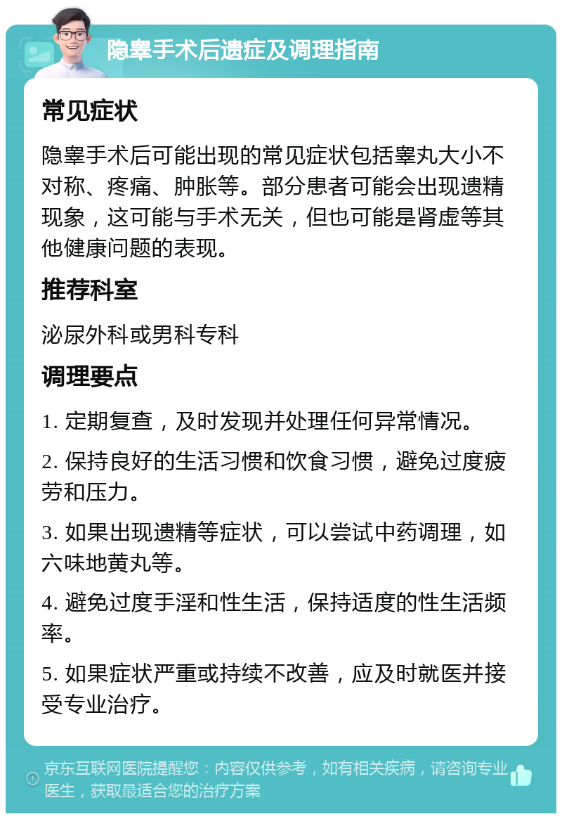 隐睾手术后遗症及调理指南 常见症状 隐睾手术后可能出现的常见症状包括睾丸大小不对称、疼痛、肿胀等。部分患者可能会出现遗精现象，这可能与手术无关，但也可能是肾虚等其他健康问题的表现。 推荐科室 泌尿外科或男科专科 调理要点 1. 定期复查，及时发现并处理任何异常情况。 2. 保持良好的生活习惯和饮食习惯，避免过度疲劳和压力。 3. 如果出现遗精等症状，可以尝试中药调理，如六味地黄丸等。 4. 避免过度手淫和性生活，保持适度的性生活频率。 5. 如果症状严重或持续不改善，应及时就医并接受专业治疗。