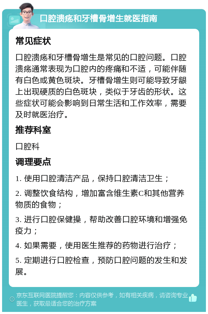 口腔溃疡和牙槽骨增生就医指南 常见症状 口腔溃疡和牙槽骨增生是常见的口腔问题。口腔溃疡通常表现为口腔内的疼痛和不适，可能伴随有白色或黄色斑块。牙槽骨增生则可能导致牙龈上出现硬质的白色斑块，类似于牙齿的形状。这些症状可能会影响到日常生活和工作效率，需要及时就医治疗。 推荐科室 口腔科 调理要点 1. 使用口腔清洁产品，保持口腔清洁卫生； 2. 调整饮食结构，增加富含维生素C和其他营养物质的食物； 3. 进行口腔保健操，帮助改善口腔环境和增强免疫力； 4. 如果需要，使用医生推荐的药物进行治疗； 5. 定期进行口腔检查，预防口腔问题的发生和发展。