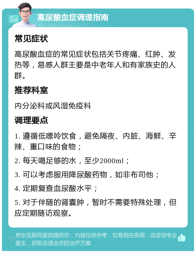 高尿酸血症调理指南 常见症状 高尿酸血症的常见症状包括关节疼痛、红肿、发热等，易感人群主要是中老年人和有家族史的人群。 推荐科室 内分泌科或风湿免疫科 调理要点 1. 遵循低嘌呤饮食，避免隔夜、内脏、海鲜、辛辣、重口味的食物； 2. 每天喝足够的水，至少2000ml； 3. 可以考虑服用降尿酸药物，如非布司他； 4. 定期复查血尿酸水平； 5. 对于伴随的肾囊肿，暂时不需要特殊处理，但应定期随访观察。