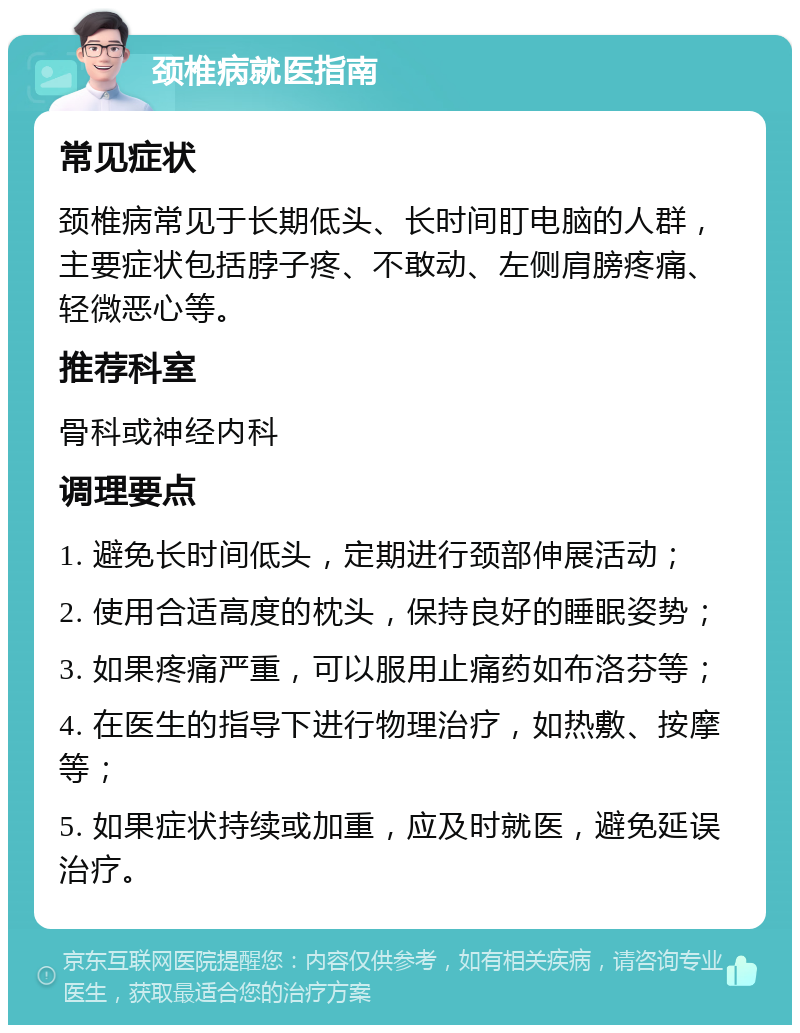 颈椎病就医指南 常见症状 颈椎病常见于长期低头、长时间盯电脑的人群，主要症状包括脖子疼、不敢动、左侧肩膀疼痛、轻微恶心等。 推荐科室 骨科或神经内科 调理要点 1. 避免长时间低头，定期进行颈部伸展活动； 2. 使用合适高度的枕头，保持良好的睡眠姿势； 3. 如果疼痛严重，可以服用止痛药如布洛芬等； 4. 在医生的指导下进行物理治疗，如热敷、按摩等； 5. 如果症状持续或加重，应及时就医，避免延误治疗。