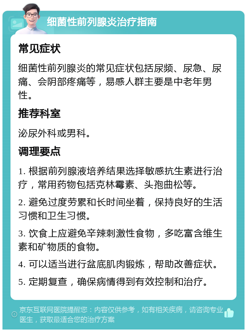 细菌性前列腺炎治疗指南 常见症状 细菌性前列腺炎的常见症状包括尿频、尿急、尿痛、会阴部疼痛等，易感人群主要是中老年男性。 推荐科室 泌尿外科或男科。 调理要点 1. 根据前列腺液培养结果选择敏感抗生素进行治疗，常用药物包括克林霉素、头孢曲松等。 2. 避免过度劳累和长时间坐着，保持良好的生活习惯和卫生习惯。 3. 饮食上应避免辛辣刺激性食物，多吃富含维生素和矿物质的食物。 4. 可以适当进行盆底肌肉锻炼，帮助改善症状。 5. 定期复查，确保病情得到有效控制和治疗。