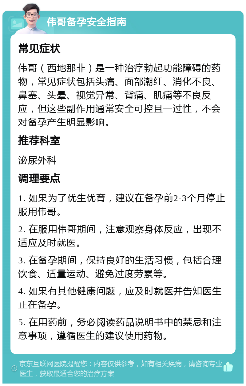 伟哥备孕安全指南 常见症状 伟哥（西地那非）是一种治疗勃起功能障碍的药物，常见症状包括头痛、面部潮红、消化不良、鼻塞、头晕、视觉异常、背痛、肌痛等不良反应，但这些副作用通常安全可控且一过性，不会对备孕产生明显影响。 推荐科室 泌尿外科 调理要点 1. 如果为了优生优育，建议在备孕前2-3个月停止服用伟哥。 2. 在服用伟哥期间，注意观察身体反应，出现不适应及时就医。 3. 在备孕期间，保持良好的生活习惯，包括合理饮食、适量运动、避免过度劳累等。 4. 如果有其他健康问题，应及时就医并告知医生正在备孕。 5. 在用药前，务必阅读药品说明书中的禁忌和注意事项，遵循医生的建议使用药物。