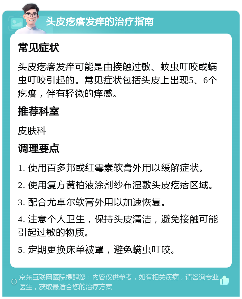 头皮疙瘩发痒的治疗指南 常见症状 头皮疙瘩发痒可能是由接触过敏、蚊虫叮咬或螨虫叮咬引起的。常见症状包括头皮上出现5、6个疙瘩，伴有轻微的痒感。 推荐科室 皮肤科 调理要点 1. 使用百多邦或红霉素软膏外用以缓解症状。 2. 使用复方黄柏液涂剂纱布湿敷头皮疙瘩区域。 3. 配合尤卓尔软膏外用以加速恢复。 4. 注意个人卫生，保持头皮清洁，避免接触可能引起过敏的物质。 5. 定期更换床单被罩，避免螨虫叮咬。