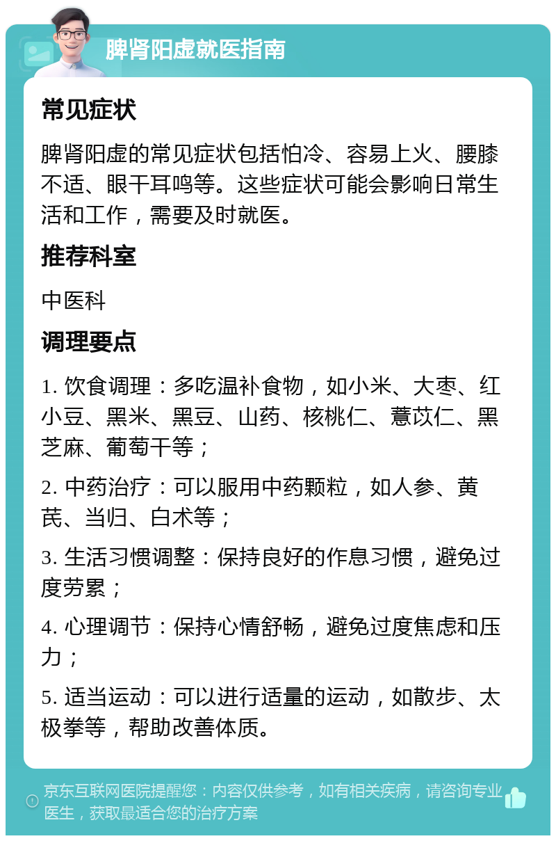 脾肾阳虚就医指南 常见症状 脾肾阳虚的常见症状包括怕冷、容易上火、腰膝不适、眼干耳鸣等。这些症状可能会影响日常生活和工作，需要及时就医。 推荐科室 中医科 调理要点 1. 饮食调理：多吃温补食物，如小米、大枣、红小豆、黑米、黑豆、山药、核桃仁、薏苡仁、黑芝麻、葡萄干等； 2. 中药治疗：可以服用中药颗粒，如人参、黄芪、当归、白术等； 3. 生活习惯调整：保持良好的作息习惯，避免过度劳累； 4. 心理调节：保持心情舒畅，避免过度焦虑和压力； 5. 适当运动：可以进行适量的运动，如散步、太极拳等，帮助改善体质。