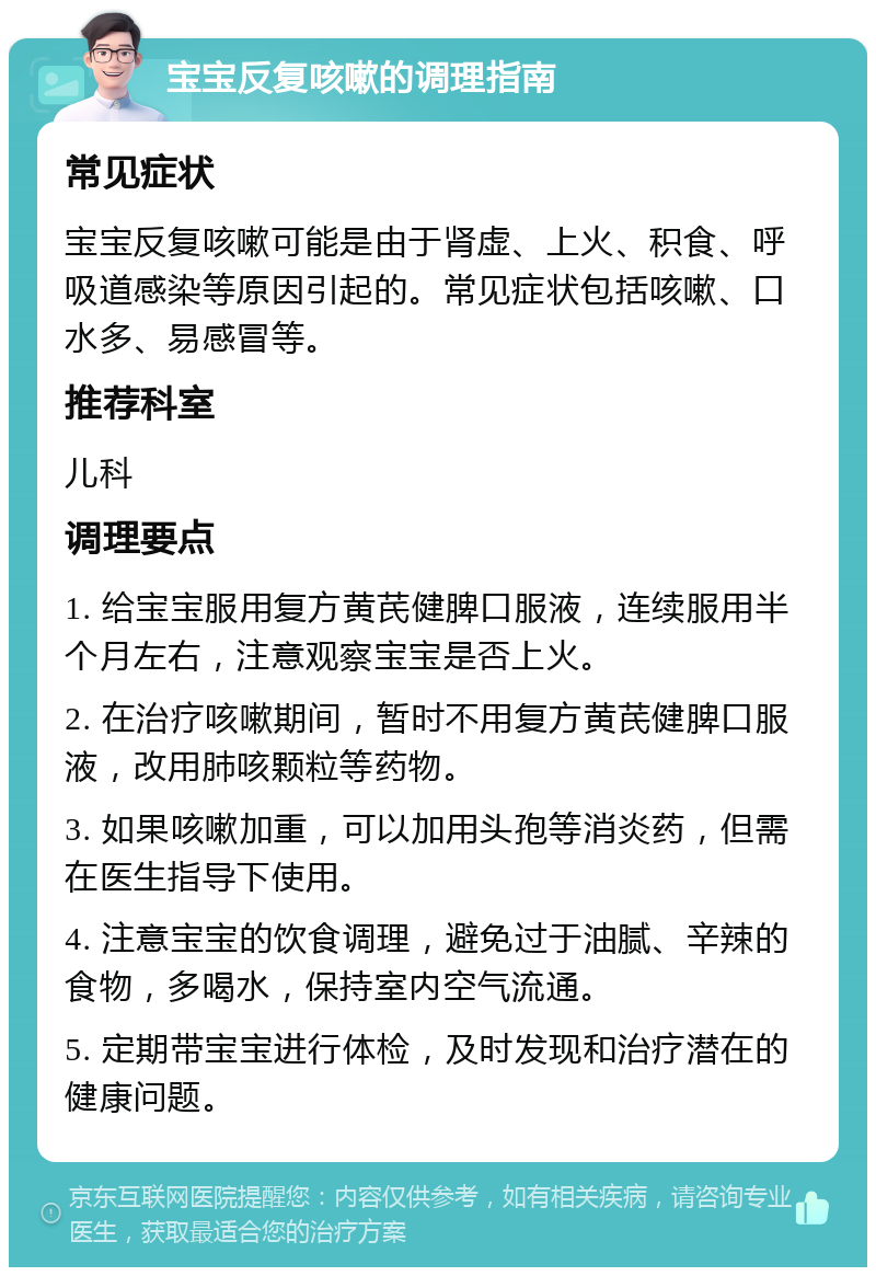 宝宝反复咳嗽的调理指南 常见症状 宝宝反复咳嗽可能是由于肾虚、上火、积食、呼吸道感染等原因引起的。常见症状包括咳嗽、口水多、易感冒等。 推荐科室 儿科 调理要点 1. 给宝宝服用复方黄芪健脾口服液，连续服用半个月左右，注意观察宝宝是否上火。 2. 在治疗咳嗽期间，暂时不用复方黄芪健脾口服液，改用肺咳颗粒等药物。 3. 如果咳嗽加重，可以加用头孢等消炎药，但需在医生指导下使用。 4. 注意宝宝的饮食调理，避免过于油腻、辛辣的食物，多喝水，保持室内空气流通。 5. 定期带宝宝进行体检，及时发现和治疗潜在的健康问题。