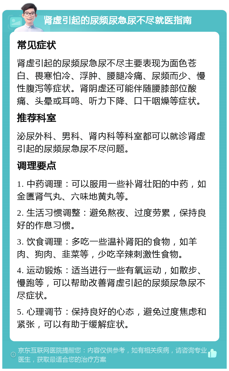 肾虚引起的尿频尿急尿不尽就医指南 常见症状 肾虚引起的尿频尿急尿不尽主要表现为面色苍白、畏寒怕冷、浮肿、腰腿冷痛、尿频而少、慢性腹泻等症状。肾阴虚还可能伴随腰膝部位酸痛、头晕或耳鸣、听力下降、口干咽燥等症状。 推荐科室 泌尿外科、男科、肾内科等科室都可以就诊肾虚引起的尿频尿急尿不尽问题。 调理要点 1. 中药调理：可以服用一些补肾壮阳的中药，如金匮肾气丸、六味地黄丸等。 2. 生活习惯调整：避免熬夜、过度劳累，保持良好的作息习惯。 3. 饮食调理：多吃一些温补肾阳的食物，如羊肉、狗肉、韭菜等，少吃辛辣刺激性食物。 4. 运动锻炼：适当进行一些有氧运动，如散步、慢跑等，可以帮助改善肾虚引起的尿频尿急尿不尽症状。 5. 心理调节：保持良好的心态，避免过度焦虑和紧张，可以有助于缓解症状。