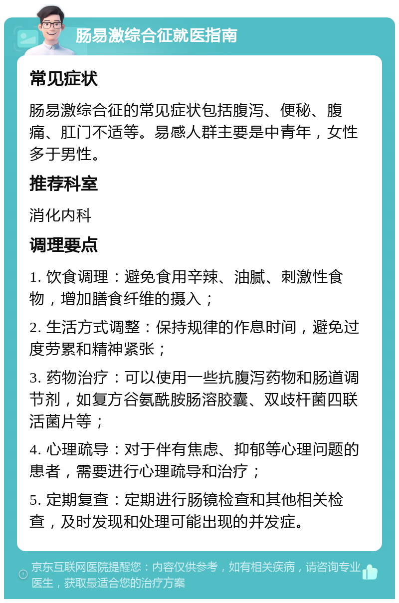 肠易激综合征就医指南 常见症状 肠易激综合征的常见症状包括腹泻、便秘、腹痛、肛门不适等。易感人群主要是中青年，女性多于男性。 推荐科室 消化内科 调理要点 1. 饮食调理：避免食用辛辣、油腻、刺激性食物，增加膳食纤维的摄入； 2. 生活方式调整：保持规律的作息时间，避免过度劳累和精神紧张； 3. 药物治疗：可以使用一些抗腹泻药物和肠道调节剂，如复方谷氨酰胺肠溶胶囊、双歧杆菌四联活菌片等； 4. 心理疏导：对于伴有焦虑、抑郁等心理问题的患者，需要进行心理疏导和治疗； 5. 定期复查：定期进行肠镜检查和其他相关检查，及时发现和处理可能出现的并发症。