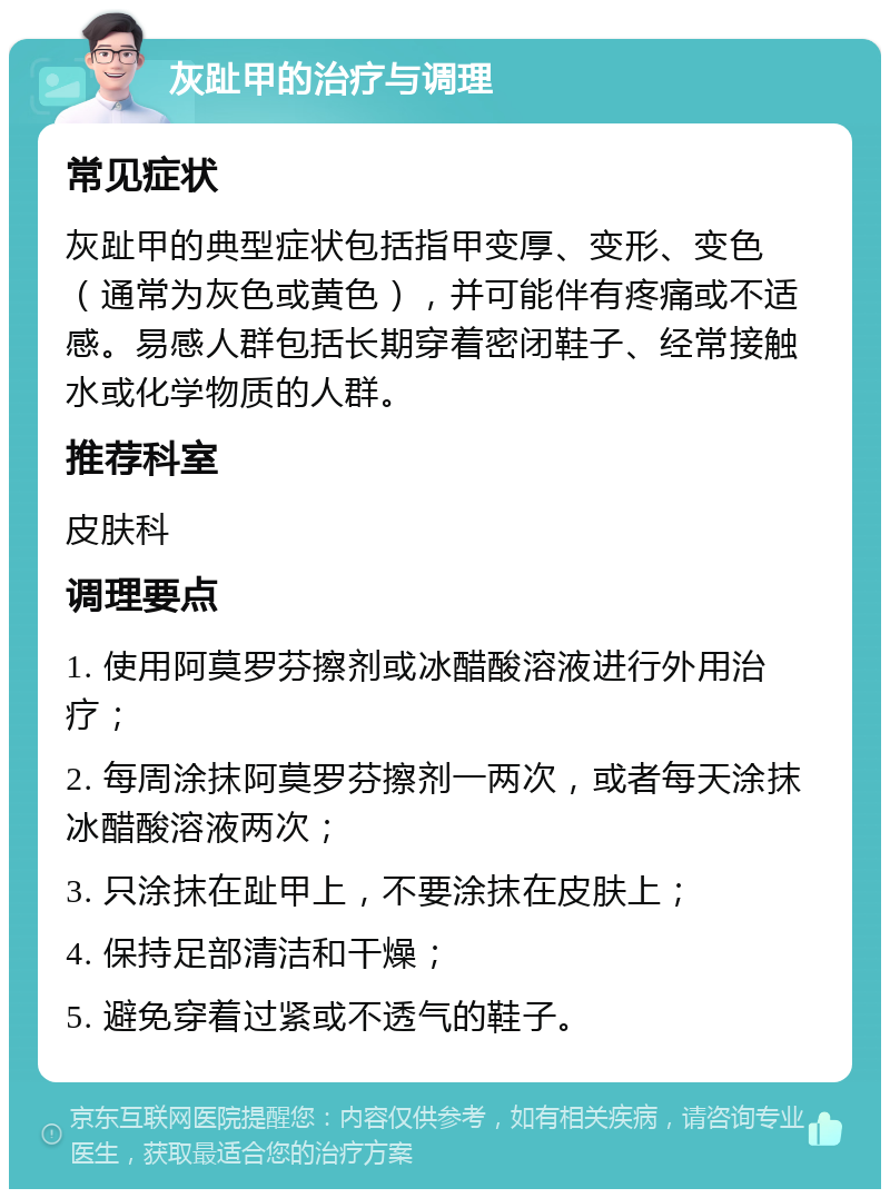 灰趾甲的治疗与调理 常见症状 灰趾甲的典型症状包括指甲变厚、变形、变色（通常为灰色或黄色），并可能伴有疼痛或不适感。易感人群包括长期穿着密闭鞋子、经常接触水或化学物质的人群。 推荐科室 皮肤科 调理要点 1. 使用阿莫罗芬擦剂或冰醋酸溶液进行外用治疗； 2. 每周涂抹阿莫罗芬擦剂一两次，或者每天涂抹冰醋酸溶液两次； 3. 只涂抹在趾甲上，不要涂抹在皮肤上； 4. 保持足部清洁和干燥； 5. 避免穿着过紧或不透气的鞋子。