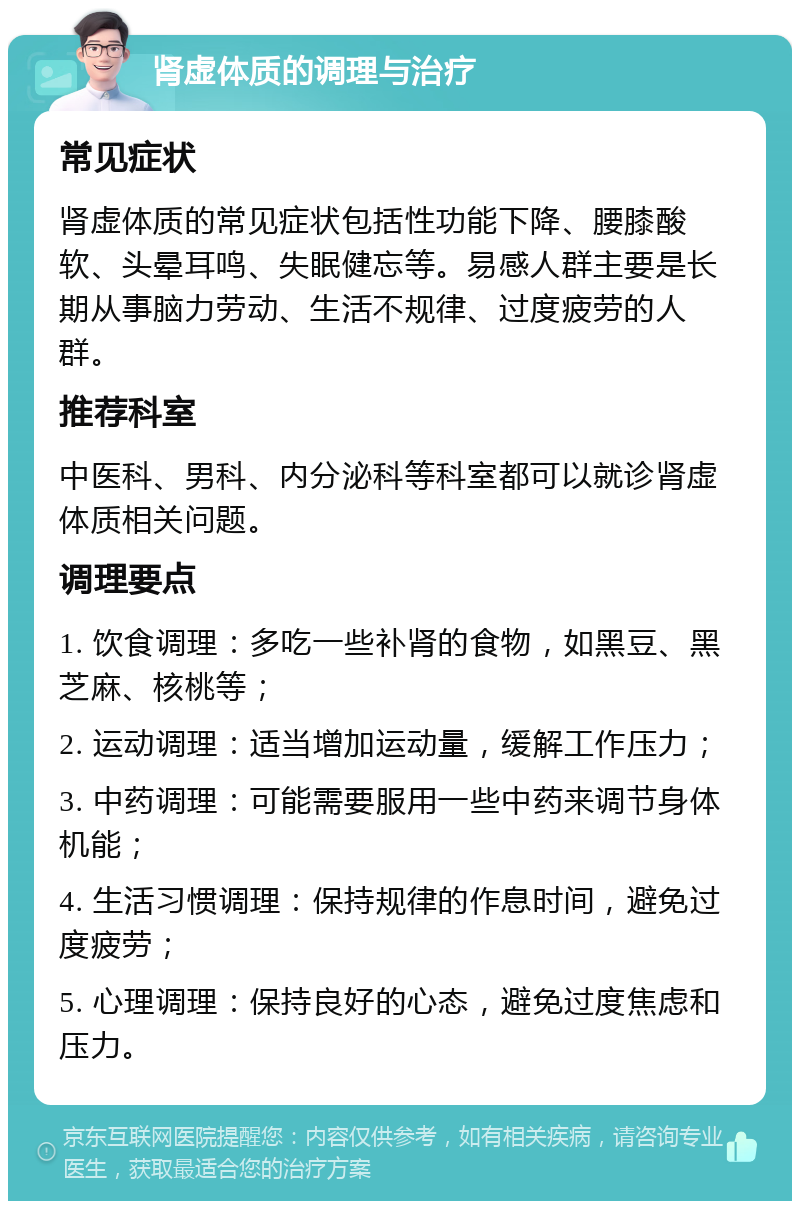 肾虚体质的调理与治疗 常见症状 肾虚体质的常见症状包括性功能下降、腰膝酸软、头晕耳鸣、失眠健忘等。易感人群主要是长期从事脑力劳动、生活不规律、过度疲劳的人群。 推荐科室 中医科、男科、内分泌科等科室都可以就诊肾虚体质相关问题。 调理要点 1. 饮食调理：多吃一些补肾的食物，如黑豆、黑芝麻、核桃等； 2. 运动调理：适当增加运动量，缓解工作压力； 3. 中药调理：可能需要服用一些中药来调节身体机能； 4. 生活习惯调理：保持规律的作息时间，避免过度疲劳； 5. 心理调理：保持良好的心态，避免过度焦虑和压力。