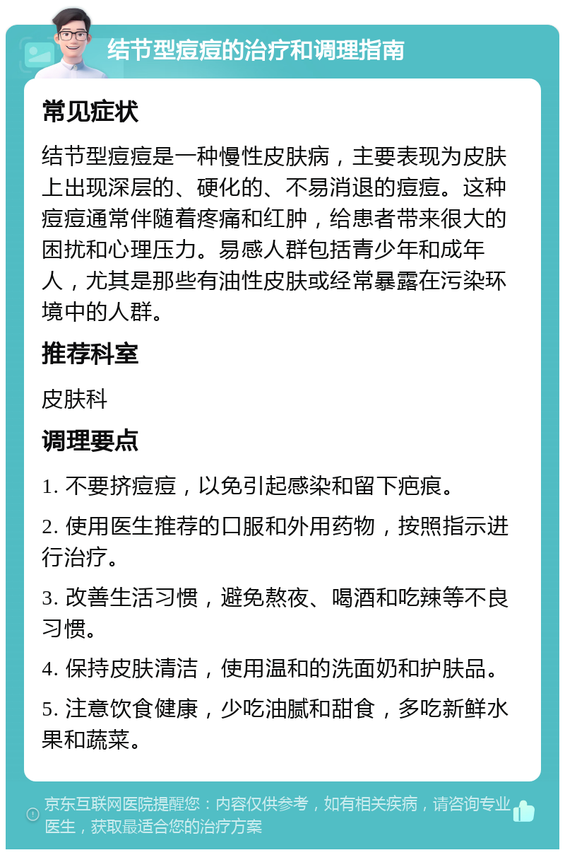 结节型痘痘的治疗和调理指南 常见症状 结节型痘痘是一种慢性皮肤病，主要表现为皮肤上出现深层的、硬化的、不易消退的痘痘。这种痘痘通常伴随着疼痛和红肿，给患者带来很大的困扰和心理压力。易感人群包括青少年和成年人，尤其是那些有油性皮肤或经常暴露在污染环境中的人群。 推荐科室 皮肤科 调理要点 1. 不要挤痘痘，以免引起感染和留下疤痕。 2. 使用医生推荐的口服和外用药物，按照指示进行治疗。 3. 改善生活习惯，避免熬夜、喝酒和吃辣等不良习惯。 4. 保持皮肤清洁，使用温和的洗面奶和护肤品。 5. 注意饮食健康，少吃油腻和甜食，多吃新鲜水果和蔬菜。