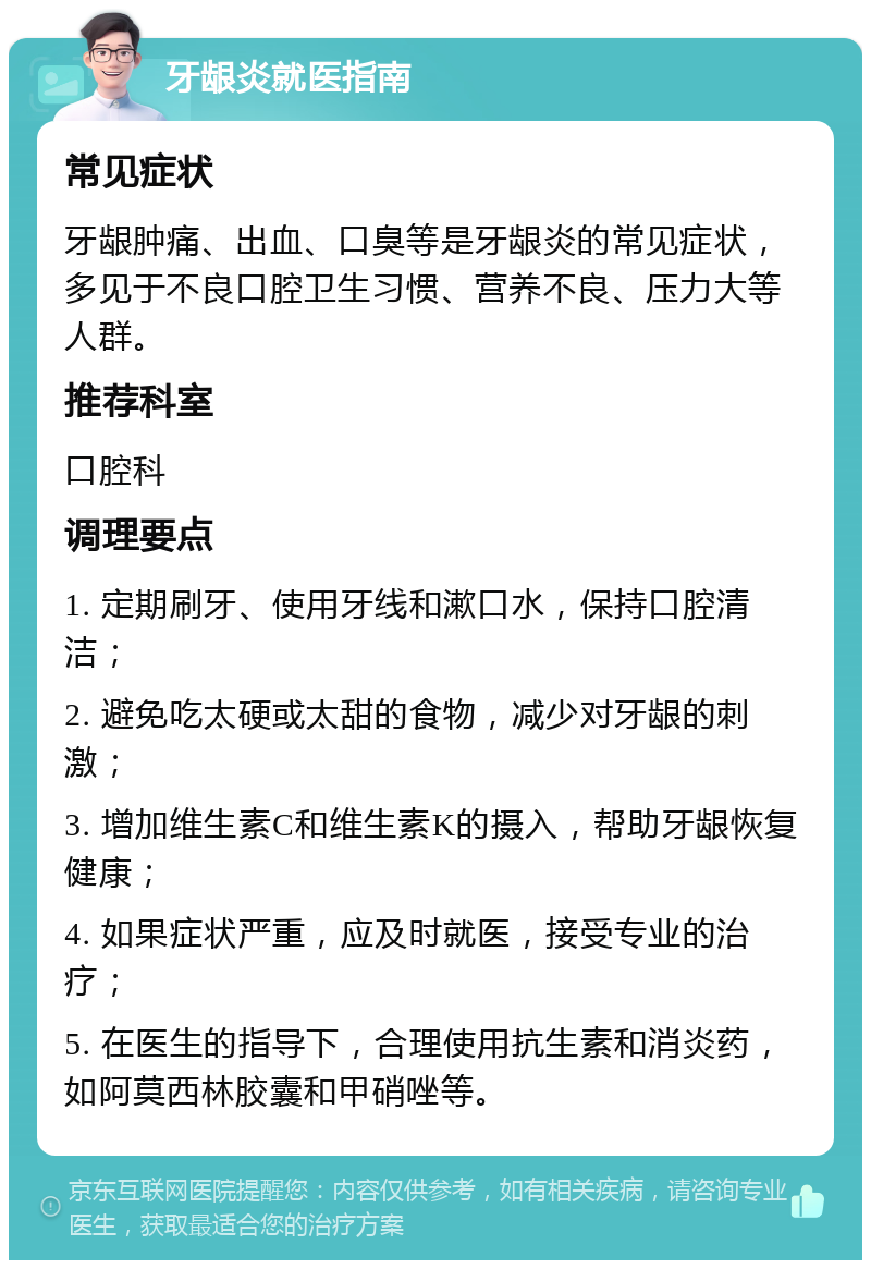 牙龈炎就医指南 常见症状 牙龈肿痛、出血、口臭等是牙龈炎的常见症状，多见于不良口腔卫生习惯、营养不良、压力大等人群。 推荐科室 口腔科 调理要点 1. 定期刷牙、使用牙线和漱口水，保持口腔清洁； 2. 避免吃太硬或太甜的食物，减少对牙龈的刺激； 3. 增加维生素C和维生素K的摄入，帮助牙龈恢复健康； 4. 如果症状严重，应及时就医，接受专业的治疗； 5. 在医生的指导下，合理使用抗生素和消炎药，如阿莫西林胶囊和甲硝唑等。