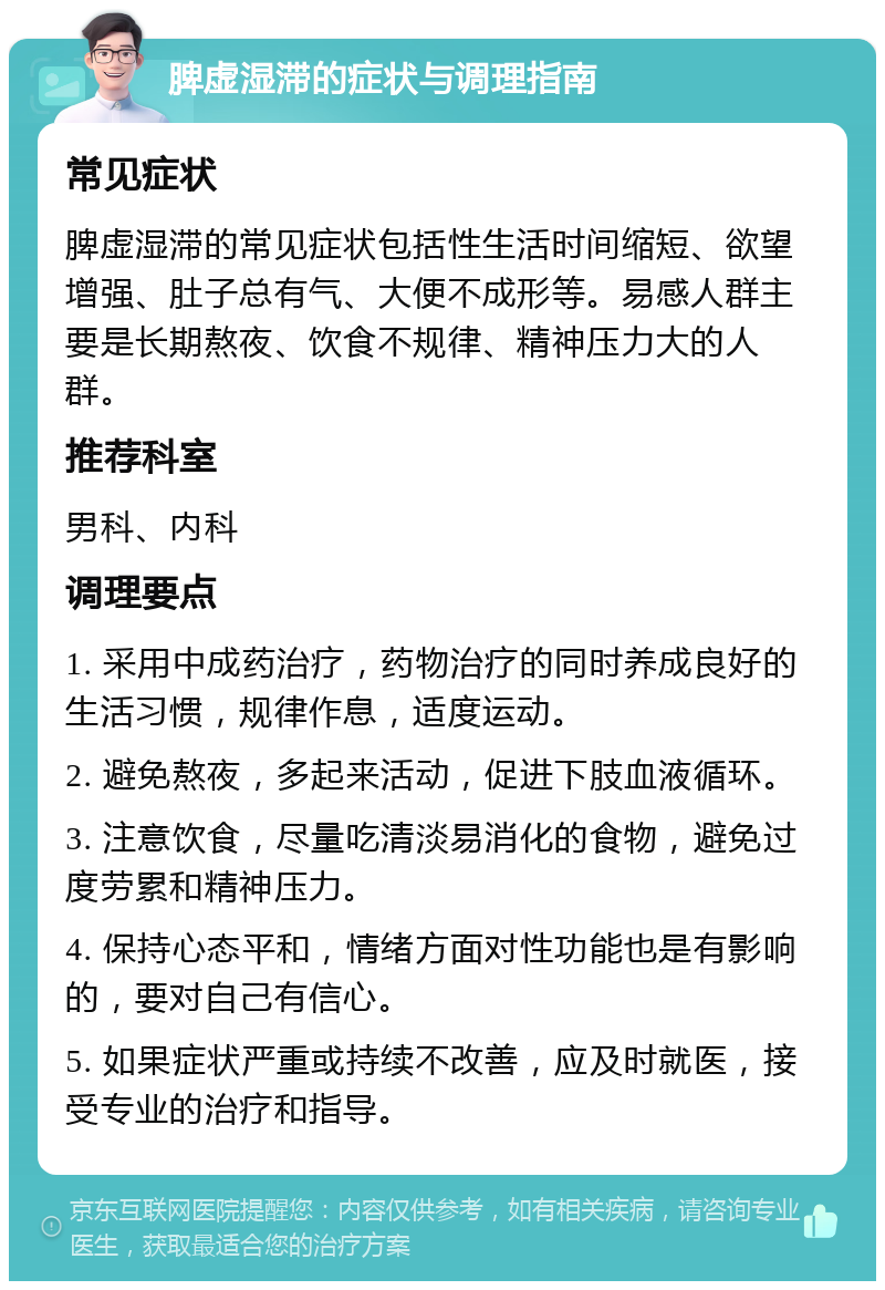 脾虚湿滞的症状与调理指南 常见症状 脾虚湿滞的常见症状包括性生活时间缩短、欲望增强、肚子总有气、大便不成形等。易感人群主要是长期熬夜、饮食不规律、精神压力大的人群。 推荐科室 男科、内科 调理要点 1. 采用中成药治疗，药物治疗的同时养成良好的生活习惯，规律作息，适度运动。 2. 避免熬夜，多起来活动，促进下肢血液循环。 3. 注意饮食，尽量吃清淡易消化的食物，避免过度劳累和精神压力。 4. 保持心态平和，情绪方面对性功能也是有影响的，要对自己有信心。 5. 如果症状严重或持续不改善，应及时就医，接受专业的治疗和指导。