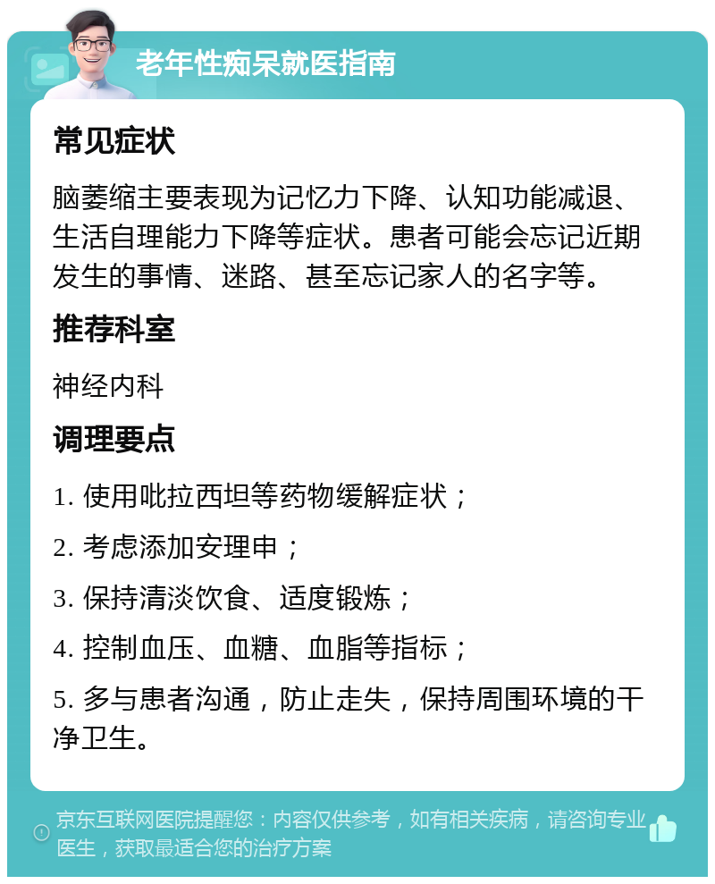 老年性痴呆就医指南 常见症状 脑萎缩主要表现为记忆力下降、认知功能减退、生活自理能力下降等症状。患者可能会忘记近期发生的事情、迷路、甚至忘记家人的名字等。 推荐科室 神经内科 调理要点 1. 使用吡拉西坦等药物缓解症状； 2. 考虑添加安理申； 3. 保持清淡饮食、适度锻炼； 4. 控制血压、血糖、血脂等指标； 5. 多与患者沟通，防止走失，保持周围环境的干净卫生。